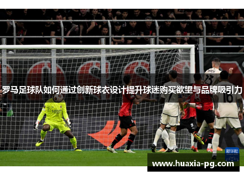 罗马足球队如何通过创新球衣设计提升球迷购买欲望与品牌吸引力