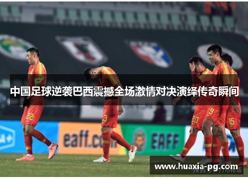 中国足球逆袭巴西震撼全场激情对决演绎传奇瞬间